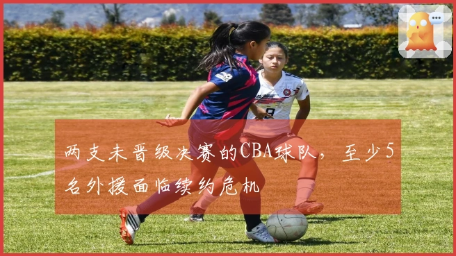 两支未晋级决赛的CBA球队，至少5名外援面临续约危机